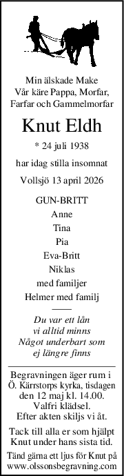Min älskade Make
Vår käre Pappa, Morfar,
Farfar och Gammelmorfar
Knut Eldh
* 24 juli 1938
har idag stilla insomnat
Vollsjö 13 april 2026
GUNBRITT
Anne
Tina
Pia
EvaBritt
Niklas
med familjer
Helmer med familj
Du var ett lån
vi alltid minns
Något underbart som
ej längre finns
Begravningen äger rum i 
Ö. Kärrstorps kyrka, tisdagen
den 12 maj kl. 14.00.
Valfri klädsel.
Efter akten skiljs vi åt.
Tack till alla er som hjälpt
Knut under hans sista tid.
Tänd gärna ett ljus för Knut på
www.olssonsbegravning.com
