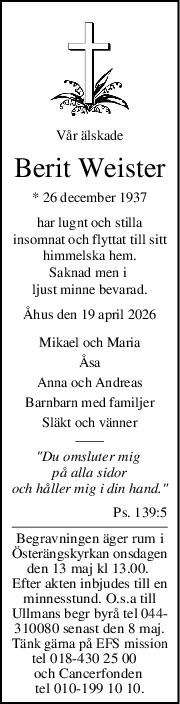 Vår älskade
Berit Weister
* 26 december 1937
har lugnt och stilla
insomnat och flyttat till sitt
himmelska hem.
Saknad men i 
ljust minne bevarad.
Åhus den 19 april 2026
Mikael och Maria
Åsa
Anna och Andreas
Barnbarn med familjer
Släkt och vänner
"Du omsluter mig 
på alla sidor
och håller mig i din hand."
Ps. 139:5
Begravningen äger rum i
Österängskyrkan onsdagen
den 13 maj kl 13.00. 
Efter akten inbjudes till en
minnesstund. O.s.a till
Ullmans begr byrå tel 044-
310080 senast den 8 maj.
Tänk gärna på EFS mission
tel 018-430 25 00   
och Cancerfonden 
tel 010-199 10 10.

