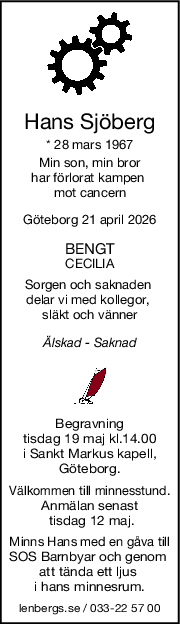 Hans Sjöberg
* 28 mars 1967
Min son, min bror
har förlorat kampen 
mot cancern
Göteborg 21 april 2026
BENGT
CECILIA
Sorgen och saknaden 
delar vi med kollegor, 
släkt och vänner
Älskad  Saknad
Begravning
tisdag 19 maj kl.14.00
i Sankt Markus kapell,
Göteborg.
Välkommen till minnesstund.
Anmälan senast
 tisdag 12 maj.
Minns Hans med en gåva till
SOS Barnbyar och genom 
att tända ett ljus 
i hans minnesrum.
lenbergs.se / 033-22 57 00
