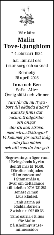 Vår kära
Malin 
ToveLjungblom
* 4 februari 1934
har lämnat oss
i stor sorg och saknad
Ronneby
28 april 2026
Inna och Ben
Sofia  Alice
Övrig släkt och vänner
Vart får du nu flyga 
bort till okända dalar?
Kanske finns där
vackra trädgårdar 
och ängar 
där du kan ströva 
med våra släktingar?
Vi kommer för alltid ihåg 
alla fina möten
och allt som du har gett
Begravningen äger rum
i Eringsboda kyrka 
den 28 maj kl 10.00.
Därefter inbjudes
till minnesstund 
i Stamsmåla 8.
Svar om deltagande 
till telefon 0706-731281
senast 21 maj.
Ljus klädsel.
Tänk gärna på
Rädda Barnen
Swish nr. 902 00 33
Tänd gärna ett ljus
för Malin
på Kholmqvist.se/
minnessidor
