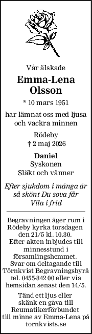 Vår älskade
EmmaLena
Olsson
* 10 mars 1951
har lämnat oss med ljusa
och vackra minnen
Rödeby
 † 2 maj 2026
Daniel
Syskonen
Släkt och vänner
Efter sjukdom i många år
så skönt Du sova får
Vila i frid
Begravningen äger rum i
Rödeby kyrka torsdagen 
den 21/5 kl. 10.30. 
Efter akten inbjudes till
minnesstund i
församlingshemmet. 
Svar om deltagande till
Törnkvist Begravningsbyrå
tel. 0455-842 00 eller via
hemsidan senast den 14/5.
Tänd ett ljus eller 
skänk en gåva till
Reumatikerförbundet 
till minne av Emma-Lena på
tornkvists.se
