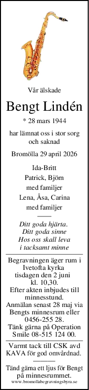 Vår älskade
Bengt Lindén
* 28 mars 1944
har lämnat oss i stor sorg
och saknad
Bromölla 29 april 2026
Ida-Britt
Patrick, Björn
med familjer
Lena, Åsa, Carina
med familjer
Ditt goda hjärta. 
Ditt goda sinne
Hos oss skall leva
i tacksamt minne
Begravningen äger rum i
Ivetofta kyrka 
tisdagen den 2 juni  
kl. 10,30.
Efter akten inbjudes till
minnesstund.
Anmälan senast 28 maj via
Bengts minnesrum eller
0456-255 28.
Tänk gärna på Operation
Smile 08-515 124 00.
Varmt tack till CSK avd
KAVA för god omvårdnad. 
———
Tänd gärna ett ljus för Bengt
på minnesrummet.
www.bromollabegravningsbyra.se
