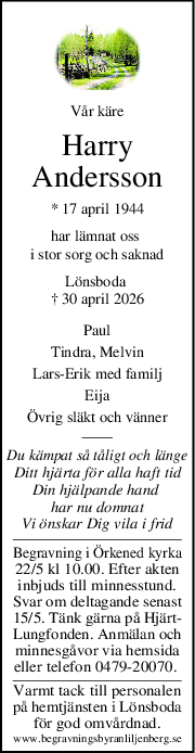 Vår käre
Harry
Andersson
* 17 april 1944
har lämnat oss 
i stor sorg och saknad
Lönsboda 
† 30 april 2026
Paul
Tindra, Melvin
LarsErik med familj
Eija
Övrig släkt och vänner
Du kämpat så tåligt och länge
Ditt hjärta för alla haft tid
Din hjälpande hand 
har nu domnat
Vi önskar Dig vila i frid
Begravning i Örkened kyrka
22/5 kl 10.00. Efter akten
inbjuds till minnesstund.
Svar om deltagande senast
15/5. Tänk gärna på Hjärt-
Lungfonden. Anmälan och
minnesgåvor via hemsida
eller telefon 0479-20070. 
Varmt tack till personalen
på hemtjänsten i Lönsboda
för god omvårdnad.
www.begravningsbyranliljenberg.se
