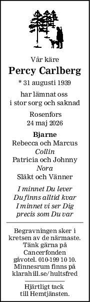 Vår käre
Percy Carlberg
* 31 augusti 1939
har lämnat oss 
i stor sorg och saknad
 Rosenfors
24 maj 2026
Bjarne
Rebecca och Marcus
Collin
Patricia och Johnny
Nora
Släkt och Vänner
I minnet Du lever
Du finns alltid kvar
I minnet vi ser Dig
precis som Du var
Begravningen sker i
kretsen av de närmaste.
Tänk gärna på
Cancerfonden
gåvotel. 010-199 10 10.
Minnesrum finns på
klarahill.se/hultsfred
Hjärtligt tack 
till Hemtjänsten.
