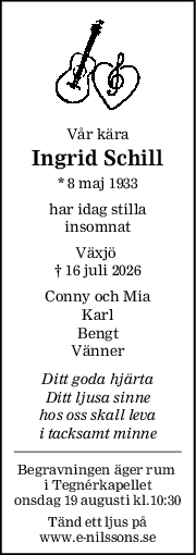 Vår kära
Ingrid Schill
* 8 maj 1933
har idag stilla
insomnat
Växjö 
† 16 juli 2026
Conny och Mia
Karl
Bengt
Vänner
Ditt goda hjärta
Ditt ljusa sinne
hos oss skall leva
i tacksamt minne
Begravningen äger rum 
i Tegnérkapellet
onsdag 19 augusti kl.10:30
Tänd ett ljus på
www.e-nilssons.se
