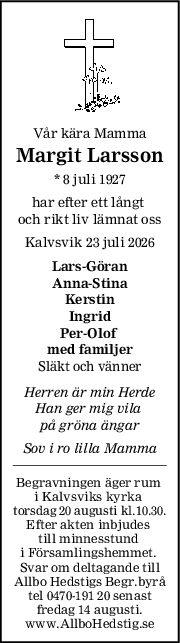 Vår kära Mamma
Margit Larsson
* 8 juli 1927
har efter ett långt 
och rikt liv lämnat oss
Kalvsvik 23 juli 2026
LarsGöran
AnnaStina
Kerstin
Ingrid
PerOlof 
med familjer
Släkt och vänner
Herren är min Herde
Han ger mig vila 
på gröna ängar
Sov i ro lilla Mamma
Begravningen äger rum 
i Kalvsviks kyrka 
torsdag 20 augusti kl.10.30.
Efter akten inbjudes 
till minnesstund 
i Församlingshemmet. 
Svar om deltagande till
Allbo Hedstigs Begr.byrå
tel 0470-191 20 senast
fredag 14 augusti.
www.AllboHedstig.se
