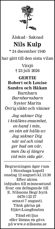 Älskad - Saknad
Nils Kulp
* 24 december 1940
har gått till den sista vilan
Växjö
† 23 juli 2026
GERTIE
Robert och Louise
Sandra och Håkan
Barnbarn
Barnbarnsbarn
Syster Marita
Övrig släkt och vänner
Jag saknar Dig 
i kvällens ensamhet,
en hand i min, 
en vän att hålla av
Jag saknar Dig 
när sol och vind
ger bud om vår, 
men Du ej längre
vid min sida går.
Begravningen äger rum 
i Hovshaga kapell
onsdag 12 augusti kl.13:30
Efter akten 
inbjudes till minnesstund
Svar om deltagande till 
E. Nilssons Begr.byrå
0470-122 27 
senast 7 augusti.
Tänk gärna på 
Hjärt-Lungfonden
Tänd ett ljus 
eller lämna en gåva 
på www.e-nilssons.se
