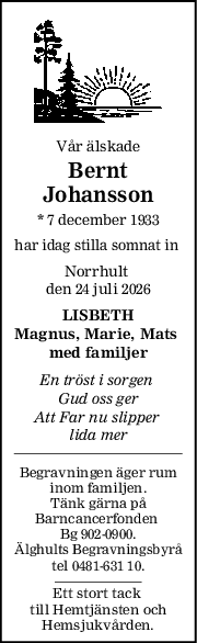 Vår älskade
Bernt
Johansson
* 7 december 1933
har idag stilla somnat in 
Norrhult 
den 24 juli 2026
LISBETH
Magnus, Marie, Mats 
med familjer
En tröst i sorgen 
Gud oss ger
Att Far nu slipper 
lida mer
Begravningen äger rum
inom familjen.
Tänk gärna på
Barncancerfonden 
Bg 902-0900.
Älghults Begravningsbyrå
tel 0481-631 10.
Ett stort tack 
till Hemtjänsten och
Hemsjukvården.
