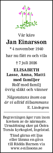 Vår käre
Jan Einarsson
* 4 november 1940
har nu fått ro och vila
† 7 juli 2026
ELISABETH
Lasse, Anna, Matti 
med familjer
Rolf med familj
övrig släkt och vänner
Någonstans inom oss
är vi alltid tillsammans
E. Lindegren
Begravningen äger rum inom
kretsen av de närmaste.
Urnsättning sker på Östra
Torsås kyrkogård, Ingelstad.
Tänd gärna ett ljus
eller lämna en gåva
till Rädda Barnen via
www.e-nilssons.se
