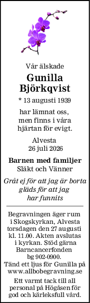 Vår älskade
Gunilla
Björkqvist
* 13 augusti 1939
har lämnat oss, 
men finns i våra
hjärtan för evigt.
Alvesta 
 26 juli 2026
Barnen med familjer
Släkt och Vänner
Gråt ej för att jag är borta
gläds för att jag 
har funnits
Begravningen äger rum 
i Skogskyrkan, Alvesta
torsdagen den 27 augusti 
kl. 11.00. Akten avslutas
 i kyrkan. Stöd gärna
Barncancerfonden 
bg 902-0900. 
Tänd ett ljus för Gunilla på
www.allbobegravning.se
Ett varmt tack till all
personal på Högåsen för
god och kärleksfull vård.
