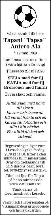 Vår älskade lillebror
Tapani "Tapsa" 
Antero Ala
* 12 maj 1969
har lämnat oss men finns
i våra hjärtan för evigt
† Lessebo 20 juli 2026
SEIJA med familj
KATJA med familj
Brorsöner med familj
Övrig släkt och vänner
Alltid glad, med nära
till skratt.
En stor arbetsmoral. 
Ett varmt hjärta och en
kärlek till fotbollen och
alla i din närhet. 
För alltid älskad och
saknad.
Begravningen äger rum 
i Lessebo kyrka fredag 
28/8 kl 11.00. Efter akten
inbjudes till minnesstund.
Svar om deltagande till
E. Nilssons begr. byrå 
tel. 0470-122 27 senast 21/8.
Tänd ett ljus för Tapsa 
på hans minnessida
www.e-nilssons.se 
Tänk gärna på 
föreningslivet i Lessebo.
Varmt tack till personalen på
Vikingagårdens gruppboende
och hemsjukvården.
