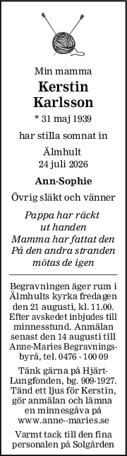 Min mamma
Kerstin
Karlsson
* 31 maj 1939
har stilla somnat in
Älmhult 
24 juli 2026
AnnSophie
Övrig släkt och vänner
Pappa har räckt 
ut handen
Mamma har fattat den
På den andra stranden
mötas de igen
Begravningen äger rum i
Älmhults kyrka fredagen
den 21 augusti, kl. 11.00.
Efter avskedet inbjudes till
minnesstund. Anmälan
senast den 14 augusti till
Anne-Maries Begravnings-
byrå, tel. 0476 - 100 09
Tänk gärna på Hjärt-
Lungfonden, bg. 909-1927.
Tänd ett ljus för Kerstin,
gör anmälan och lämna 
en minnesgåva på
www.anne--maries.se
Varmt tack till den fina
personalen på Solgården
