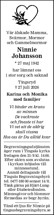 Vår älskade Mamma,
Svärmor, Mormor
och Gammelmormor
Ninnie
Johansson
* 27 maj 1942
har lämnat oss
i stor sorg och saknad
Tingsryd
† 27 juli 2026
Karina och Monika
med familjer
Vi binder en krans
av minnen
De vackraste
och finaste vi har
Vi vet att de aldrig
skall vissna
Hos oss är Du alltid kvar
Begravningsgudstjänsten
äger rum i Tingsås kyrka
fredagen den 21/8 kl. 14:00.
Efter akten som avslutas
i kyrkan inbjudes till
minnesstund.
Anmäl deltagande till 
Tingsås Begravningsbyrå
tel. 0477-180 00 senast 14/8.
Tänk gärna på Hjärt-Lung-
eller Diabetesfonden.
Minnesgåvor och blommor
förmedlas av begr.byrån.
Tänd ett ljus för Ninnie på
tingsasbegravningsbyra.se
