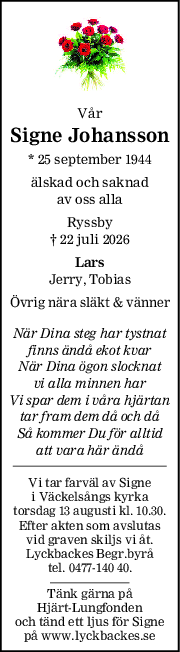 Vår
Signe Johansson
* 25 september 1944
älskad och saknad
av oss alla
Ryssby
† 22 juli 2026
Lars
Jerry, Tobias
Övrig nära släkt & vänner
När Dina steg har tystnat
finns ändå ekot kvar
När Dina ögon slocknat
vi alla minnen har
Vi spar dem i våra hjärtan
tar fram dem då och då
Så kommer Du för alltid
att vara här ändå
Vi tar farväl av Signe
i Väckelsångs kyrka
torsdag 13 augusti kl. 10.30.
Efter akten som avslutas
vid graven skiljs vi åt.
Lyckbackes Begr.byrå
tel. 0477-140 40.
Tänk gärna på
Hjärt-Lungfonden
och tänd ett ljus för Signe
på www.lyckbackes.se
