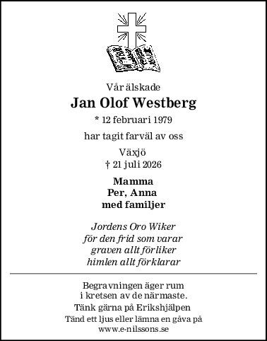 Vår älskade
Jan Olof Westberg
* 12 februari 1979
har tagit farväl av oss
Växjö 
† 21 juli 2026
Mamma
Per, Anna 
med familjer
Jordens Oro Wiker
för den frid som varar
graven allt förliker
himlen allt förklarar
Begravningen äger rum
i kretsen av de närmaste.
Tänk gärna på Erikshjälpen 
Tänd ett ljus eller lämna en gåva på
www.e-nilssons.se
