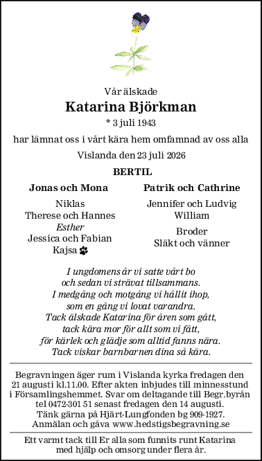 Vår älskade
Katarina Björkman
* 3 juli 1943
har lämnat oss i vårt kära hem omfamnad av oss alla
Vislanda den 23 juli 2026
 BERTIL
Jonas och Mona Patrik och Cathrine
Niklas Jennifer och Ludvig
Therese och Hannes William
Esther
Broder
Jessica och Fabian
Släkt och vänner
Kajsa 
I ungdomens år vi satte vårt bo
och sedan vi strävat tillsammans.
I medgång och motgång vi hållit ihop,
som en gång vi lovat varandra.
Tack älskade Katarina för åren som gått,
tack kära mor för allt som vi fått,
för kärlek och glädje som alltid fanns nära.
Tack viskar barnbarnen dina så kära.
Begravningen äger rum i Vislanda kyrka fredagen den 
21 augusti kl.11.00. Efter akten inbjudes till minnesstund 
i Församlingshemmet. Svar om deltagande till Begr.byrån 
tel 0472-301 51 senast fredagen den 14 augusti. 
Tänk gärna på Hjärt-Lungfonden bg 909-1927.
Anmälan och gåva www.hedstigsbegravning.se
Ett varmt tack till Er alla som funnits runt Katarina 
med hjälp och omsorg under flera år.
