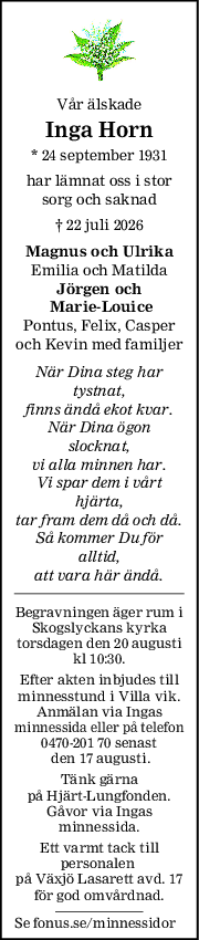 Vår älskade
Inga Horn
* 24 september 1931
har lämnat oss i stor
sorg och saknad
† 22 juli 2026
Magnus och Ulrika
Emilia och Matilda
Jörgen och
 MarieLouice
Pontus, Felix, Casper
och Kevin med familjer
När Dina steg har
tystnat,
finns ändå ekot kvar.
När Dina ögon
slocknat,
vi alla minnen har.
Vi spar dem i vårt
hjärta,
tar fram dem då och då.
Så kommer Du för
alltid,
att vara här ändå.
Begravningen äger rum i
Skogslyckans kyrka
torsdagen den 20 augusti
kl 10:30.
Efter akten inbjudes till
minnesstund i Villa vik.
Anmälan via Ingas
minnessida eller på telefon
0470-201 70 senast
 den 17 augusti.
Tänk gärna
på Hjärt-Lungfonden.
Gåvor via Ingas
minnessida.
Ett varmt tack till
personalen 
på Växjö Lasarett avd. 17
för god omvårdnad.
Se fonus.se/minnessidor
