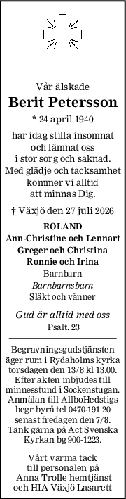 Vår älskade
Berit Petersson
* 24 april 1940
har idag stilla insomnat
och lämnat oss
i stor sorg och saknad.
Med glädje och tacksamhet
kommer vi alltid
att minnas Dig.
† Växjö den 27 juli 2026
ROLAND
AnnChristine och Lennart
Greger och Christina
Ronnie och Irina
Barnbarn
Barnbarnsbarn
Släkt och vänner
Gud är alltid med oss
Psalt. 23                  
Begravningsgudstjänsten
äger rum i Rydaholms kyrka
torsdagen den 13/8 kl 13.00.
Efter akten inbjudes till
minnesstund i Sockenstugan.
Anmälan till AllboHedstigs
begr.byrå tel 0470-191 20
senast fredagen den 7/8.
Tänk gärna på Act Svenska
Kyrkan bg 900-1223.
Vårt varma tack
till personalen på
 Anna Trolle hemtjänst
och HIA Växjö Lasarett
