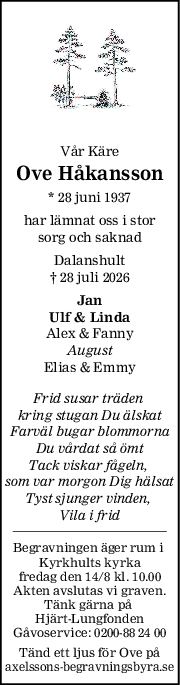 Vår Käre
Ove Håkansson
* 28 juni 1937
har lämnat oss i stor
sorg och saknad
Dalanshult
† 28 juli 2026
Jan
Ulf & Linda
Alex & Fanny
August
Elias & Emmy
Frid susar träden 
kring stugan Du älskat
Farväl bugar blommorna
Du vårdat så ömt
Tack viskar fågeln, 
som var morgon Dig hälsat
Tyst sjunger vinden, 
Vila i frid
Begravningen äger rum i 
Kyrkhults kyrka
fredag den 14/8 kl. 10.00
Akten avslutas vi graven.
Tänk gärna på 
Hjärt-Lungfonden
Gåvoservice: 0200-88 24 00
Tänd ett ljus för Ove på
axelssons-begravningsbyra.se
