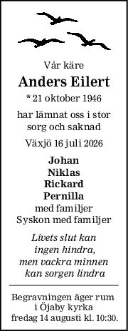 Vår käre
Anders Eilert
* 21 oktober 1946
har lämnat oss i stor
sorg och saknad
Växjö 16 juli 2026
Johan
Niklas
Rickard
Pernilla
med familjer
Syskon med familjer
Livets slut kan
 ingen hindra,
men vackra minnen
 kan sorgen lindra
Begravningen äger rum 
i Öjaby kyrka
 fredag 14 augusti kl. 10:30.

