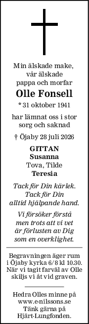Min älskade make, 
vår älskade
pappa och morfar
Olle Fonsell
* 31 oktober 1941
har lämnat oss i stor
sorg och saknad
† Öjaby 28 juli 2026
GITTAN
Susanna
Tova, Tilde
Teresia
Tack för Din kärlek.
Tack för Din
alltid hjälpande hand.
Vi försöker förstå
men trots att vi vet
är förlusten av Dig
som en overklighet.
Begravningen äger rum
i Öjaby kyrka 6/8 kl 10.30.
När vi tagit farväl av Olle
skiljs vi åt vid graven.
Hedra Olles minne på
www.e-nilssons.se
Tänk gärna på
Hjärt-Lungfonden.
