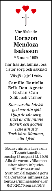 Vår älskade
Corazon
Mendoza
Isaksson
* 6 mars 1959
har hastigt lämnat oss
 i stor sorg och saknad
Växjö 19 juli 2026
Camille  Daniella
Erik  Dan  Agneta
Bastian  Cian 
Släkt och vänner
Stor var din kärlek
 god var din själ
Djup är vår sorg
 ljust är ditt minne
Kärlek och godhet
 lyste din stig
Tack kära Mamma,
vila i frid
Begravningen äger rum
 i Tegnérkapellet
onsdag 12 augusti kl. 10:30
Alla är varmt välkomna
Efter akten inbjudes
 till minnesstund 
 Svar om deltagande görs
via Corazons minnessida
fonus.se/minnessidor eller
0470-20170 senast 10/8
