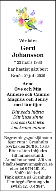 Vår kära
Gerd
Johansson
* 23 mars 1933
har hastigt gått bort
Braås 20 juli 2026
Arne
Ove och Mia
Annelie och Camilo
Magnus och Jenny
med familjer
Ditt goda hjärta
Ditt ljusa sinne
hos oss skall leva
i tacksamt minne
Begravningsgudstjänsten
äger rum i Granhults
kyrka den 20/8 kl 10:30.
Efter akten inbjudes
till minnesstund.
Anmälan senast 13/8 via
bladhsbegravningsbyra.se
eller tel 0474 101 01.
Valfri klädsel.
Tänk gärna på Granhults
Hembygdsförening via
swish 123 084 3847.
