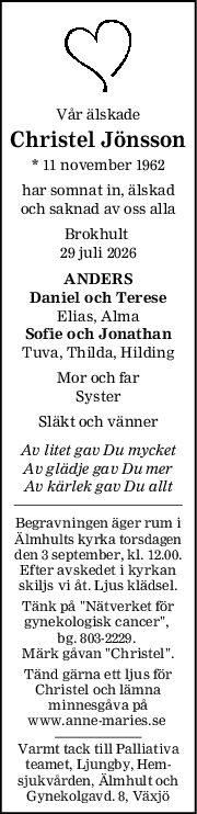 Vår älskade
Christel Jönsson
* 11 november 1962
har somnat in, älskad
och saknad av oss alla
Brokhult 
29 juli 2026
ANDERS
Daniel och Terese
Elias, Alma
Sofie och Jonathan
Tuva, Thilda, Hilding
Mor och far
Syster
Släkt och vänner
Av litet gav Du mycket
Av glädje gav Du mer
Av kärlek gav Du allt
Begravningen äger rum i
Älmhults kyrka torsdagen
den 3 september, kl. 12.00.
Efter avskedet i kyrkan
skiljs vi åt. Ljus klädsel.
Tänk på "Nätverket för
gynekologisk cancer", 
bg. 803-2229. 
Märk gåvan "Christel".
Tänd gärna ett ljus för
Christel och lämna
minnesgåva på
www.anne-maries.se 
Varmt tack till Palliativa
teamet, Ljungby, Hem-
sjukvården, Älmhult och
Gynekolgavd. 8, Växjö
