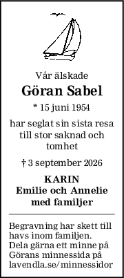 Vår älskade
Göran Sabel
* 15 juni 1954
har seglat sin sista resa
till stor saknad och
tomhet
† 3 september 2026
KARIN
Emilie och Annelie
med familjer
Begravning har skett till
havs inom familjen.
Dela gärna ett minne på
Görans minnessida på
lavendla.se/minnessidor
