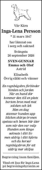 Vår Kära
IngaLena Persson
* 31 mars 1947
har lämnat oss 
i sorg och saknad
Svängsta
26 september 2026
SVENGUNNAR
Emma och Olof
Astrid
Elisabeth
Övrig släkt och vänner
En regnbågsbro förbinder
himlen och jorden
När en hund dör
kommer den till en plats
bortom bron med mat
solsken och lek
Men en dag 
stannar hunden upp 
blicken skärps öronen
spetsas och benen bär åter
som när den var valp
Hunden som länge 
saknats i ditt liv 
men aldrig i ditt hjärta
 och du korsar
regnbågsbron för att 
aldrig mer skiljas
Begravning inom familjen.
Tänd ett ljus för Inga-Lena
på begravningsbyranim.se
