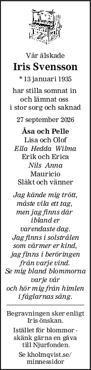 Vår älskade
Iris Svensson
* 13 januari 1935
har stilla somnat in 
och lämnat oss 
i stor sorg och saknad
27 september 2026
Åsa och Pelle
Lisa och Olof
Ella  Hedda  Wilma
Erik och Erica
Nils  Anna
Mauricio
Släkt och vänner
Jag kände mig trött,
måste vila ett tag, 
men jag finns där 
ibland er
varendaste dag.
Jag finns i solstrålen
som värmer er kind,
jag finns i beröringen
från varje vind.
Se mig bland blommorna
varje vår
och hör mig från himlen
i fåglarnas sång.
Begravningen sker enligt
Iris önskan.
Istället för blommor -
skänk gärna en gåva
 till Njurfonden.
Se kholmqvist.se/
minnessidor
