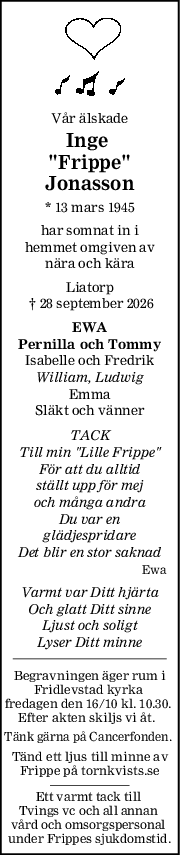 Vår älskade
Inge 
"Frippe"
Jonasson
* 13 mars 1945
har somnat in i
hemmet omgiven av
nära och kära
Liatorp
 † 28 september 2026
EWA
Pernilla och Tommy
Isabelle och Fredrik
William, Ludwig
Emma
Släkt och vänner
TACK
Till min "Lille Frippe"
För att du alltid
ställt upp för mej
och många andra
Du var en
glädjespridare
Det blir en stor saknad
Ewa
Varmt var Ditt hjärta
Och glatt Ditt sinne
Ljust och soligt
Lyser Ditt minne
Begravningen äger rum i
Fridlevstad kyrka 
fredagen den 16/10 kl. 10.30. 
Efter akten skiljs vi åt.  
Tänk gärna på Cancerfonden. 
Tänd ett ljus till minne av
Frippe på tornkvists.se
Ett varmt tack till 
Tvings vc och all annan 
vård och omsorgspersonal 
under Frippes sjukdomstid.
