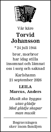Vår käre
Torvid
Johansson
* 24 juli 1944
bror, morbror
har idag stilla
insomnat och lämnat
oss i sorg och saknad
Karlshamn
21 september 2026
LEILA
Marcus, Anders
Musik ska byggas
utav glädje
Med glädje skapar
man musik
Begravningen 
sker inom familjen
