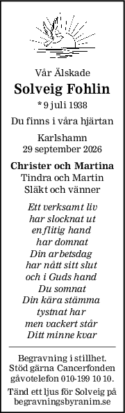 Vår Älskade
Solveig Fohlin
* 9 juli 1938
Du finns i våra hjärtan
Karlshamn
29 september 2026
Christer och Martina
Tindra och Martin
Släkt och vänner
Ett verksamt liv
har slocknat ut
en flitig hand 
har domnat
Din arbetsdag 
har nått sitt slut 
och i Guds hand 
Du somnat
Din kära stämma 
tystnat har 
men vackert står 
Ditt minne kvar
Begravning i stillhet.
Stöd gärna Cancerfonden
gåvotelefon 010-199 10 10.
Tänd ett ljus för Solveig på
begravningsbyranim.se
