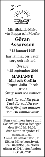 Min älskade Make
vår Pappa och Morfar
Göran
Assarsson
* 13 januari 1955
har lämnat oss i stor
sorg och saknad
Övraby
† 25 september 2026
MARIANNE
Maj och Cecilia
Jesper  Julia  Jacob
Olivia
Övrig släkt och vänner
Tack för vad Du givit
Tack för vad Du var
Tack för ljusa minnen
som Du lämnat kvar
Begravningen äger rum i
Söderåkra kyrka fredagen
den 16/10 kl. 10.00. 
Efter akten inbjudes till
minnesstund. 
Anmälan senast 12/10 till
Södra Möre begr.byrå. 
Tel. 0768 356 354. Tänk
gärna på Diabetesfonden 
BG: 900-7741

